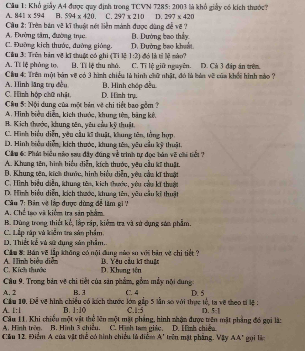 Khổ giấy A4 được quy định trong TCVN 728 5:2003 là khổ giấy có kích thước?
A. 841* 594 B. 594* 420. C. 297* 210 D. 297* 420
Câu 2: Trên bản vẽ kĩ thuật nét liền mảnh được dùng để vẽ ?
A. Đường tâm, đường trục. B. Đường bao thấy.
C. Đường kích thước, đường gióng. D. Đường bao khuất.
Câu 3: Trên bản vẽ kĩ thuật có ghi (Tỉ lệ 1:2) đó là tỉ lệ nào?
A. Ti lệ phóng to. B. Ti lệ thu nhỏ. C. Tỉ lệ giữ nguyên. D. Cả 3 đáp án trên.
Câu 4: Trên một bản vẽ có 3 hình chiếu là hình chữ nhật, đó là bản vẽ của khối hình nào ?
A. Hình lăng trụ đều. B. Hình chóp đều.
C. Hình hộp chữ nhật. D. Hình trụ.
Câu 5: Nội dung của một bản vẽ chi tiết bao gồm ?
A. Hình biểu diễn, kích thước, khung tên, bảng kê.
B. Kích thước, khung tên, yêu cầu kỹ thuật.
C. Hình biểu diễn, yêu cầu kĩ thuật, khung tên, tổng hợp.
D. Hình biểu diễn, kích thước, khung tên, yêu cầu kỹ thuật.
Câu 6: Phát biểu nào sau đây đúng về trình tự đọc bản vẽ chi tiết ?
A. Khung tên, hình biểu diễn, kích thước, yêu cầu kĩ thuật.
B. Khung tên, kích thước, hình biểu diễn, yêu cầu kĩ thuật
C. Hình biểu diễn, khung tên, kích thước, yêu cầu kĩ thuật
D. Hình biểu diễn, kích thước, khung tên, yêu cầu kĩ thuật
Câu 7: Bản vẽ lắp được dùng để làm gì ?
A. Chế tạo và kiểm tra sản phầm.
B. Dùng trong thiết kế, lắp ráp, kiểm tra và sử dụng sản phẩm.
C. Lắp ráp và kiểm tra sản phầm.
D. Thiết kế và sử dụng sản phầm..
Câu 8: Bản vẽ lắp không có nội dung nào so với bản vẽ chi tiết ?
A. Hình biểu diễn B. Yêu cầu kĩ thuật
C. Kích thước D. Khung tên
Câu 9. Trong bản vẽ chi tiết của sản phẩm, gồm mấy nội dung:
A. 2 B. 3 C. 4 D. 5
Câu 10. Để vẽ hình chiếu có kích thước lớn gấp 5 lần so với thực tế, ta vẽ theo tỉ lệ :
A. 1:1 B. 1:10 C. 1:5 D. 5:1
Câu 11. Khi chiếu một vật thể lên một mặt phẳng, hình nhận được trên mặt phẳng đó gọi là:
A. Hình tròn. B. Hình 3 chiều. C. Hình tam giác. D. Hình chiếu.
Câu 12. Điểm A của vật thể có hình chiếu là điểm A' trên mặt phẳng. Vậy AA' gọi là: