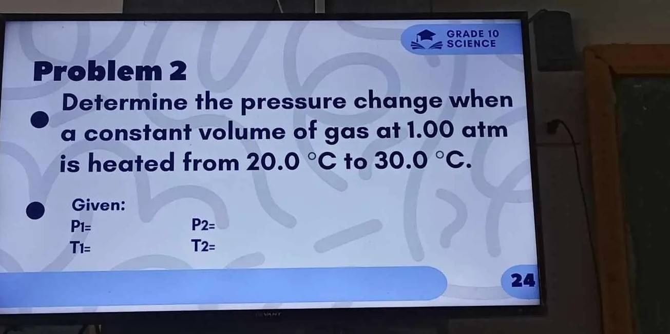 GRADE 10 
SCIENCE 
Problem 2 
Determine the pressure change when 
a constant volume of gas at 1.00 atm
is heated from 20.0°C to 30.0°C. 
Given:
P_1=
P2=
T_T1=
T2=
24