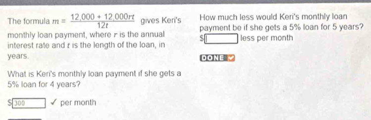 The formula m= (12,000+12,000rt)/12t  gives Keri's How much less would Keri's monthly loan 
monthly loan payment, where r is the annual payment be if she gets a 5% loan for 5 years? 
D|| □ less per month 
interest rate and t is the length of the loan, in
years. DONE 
What is Keri's monthly loan payment if she gets a
5% loan for 4 years?
$ 300 per month