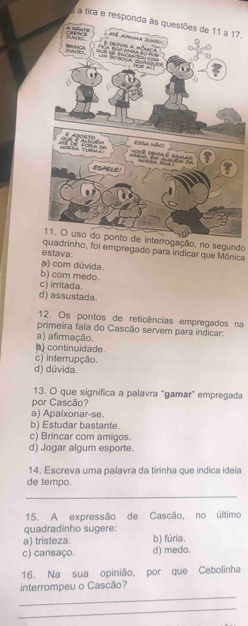 a a tira e7.
11. O uso do ponto de interrogação, no segundo
quadrinho, foi empregado para indicar que Mônica
estava:
a) com dúvida.
b) com medo.
c) irritada.
d) assustada.
12. Os pontos de reticências empregados na
primeira fala do Cascão servem para indicar:
a) afirmação.
b) continuidade.
c) interrupção.
d) dúvida.
13. O que significa a palavra “gamar” empregada
por Cascão?
a) Apaixonar-se.
b) Estudar bastante.
c) Brincar com amigos.
d) Jogar algum esporte.
14. Escreva uma palavra da tirinha que indica ideia
de tempo.
_
15. A expressão de Cascão, no último
quadradinho sugere:
a) tristeza. b) fúria.
c) cansaço. d) medo.
16. Na sua opinião, por que Cebolinha
_
interrompeu o Cascão?
_