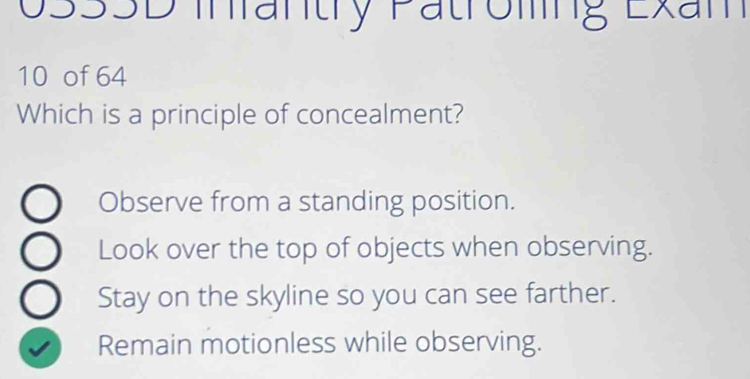 033SD Inrantry Patroming Exam
10 of 64
Which is a principle of concealment?
Observe from a standing position.
Look over the top of objects when observing.
Stay on the skyline so you can see farther.
Remain motionless while observing.