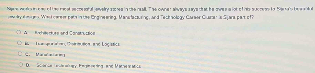 Sijara works in one of the most successful jewelry stores in the mall. The owner always says that he owes a lot of his success to Sijara's beautiful
jewelry designs. What career path in the Engineering, Manufacturing, and Technology Career Cluster is Sijara part of?
A. Architecture and Construction
B. Transportation, Distribution, and Logistics
C. Manufacturing
D. Science Technology, Engineering, and Mathematics
