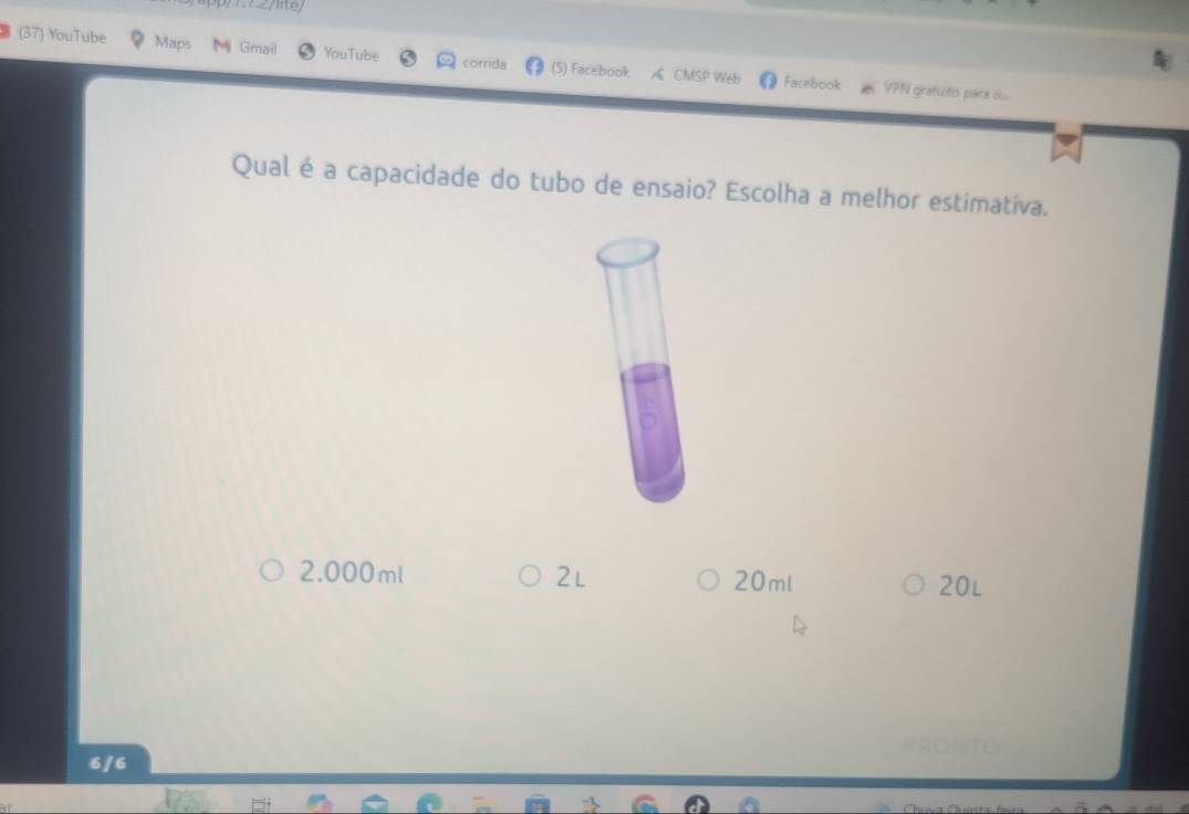 (37) YouTube Maps Gmail YouTube corrida (5) Facebook A CMSP Web Facebook
VPN gratuito pars ...
Qual é a capacidade do tubo de ensaio? Escolha a melhor estimativa.
2.000ml 2l 20ml 20L
6/6