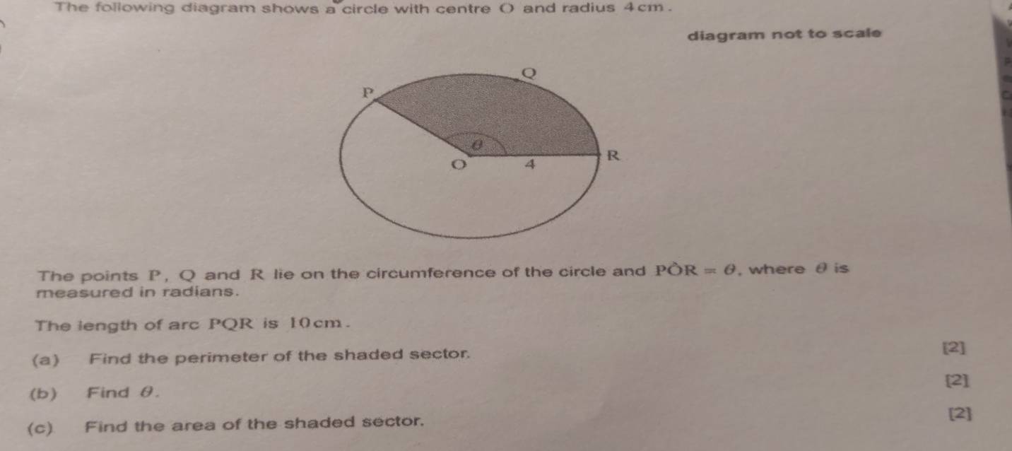 The following diagram shows a circle with centre () and radius 4cm. 
diagram not to scale 
The points P, Q and R lie on the circumference of the circle and POR=θ , where θ is 
measured in radians. 
The length of arc PQR is 10cm. 
(a) Find the perimeter of the shaded sector. 
[2] 
[2] 
(b) Find θ. 
(c) Find the area of the shaded sector. 
[2]