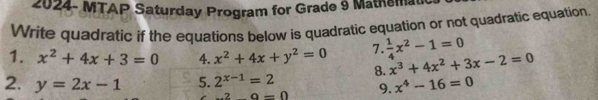 2024- MTAP Saturday Program for Grade 9 Matnema 
Write quadratic if the equations below is quadratic equation or not quadratic equation. 
1. x^2+4x+3=0 4. x^2+4x+y^2=0 7.  1/4 x^2-1=0
8. x^3+4x^2+3x-2=0
2. y=2x-1 5. 2^(x-1)=2 .2_ 9=0
9. x^4-16=0