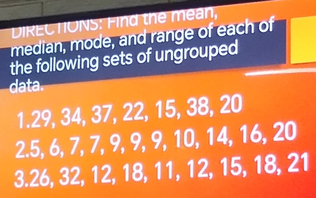 DIRECTIONS: Find the mean, 
median, mode, and range of each of 
the following sets of ungrouped 
data. 
1. 29, 34, 37, 22, 15, 38, 20
2. 5, 6, 7, 7, 9, 9, 9, 10, 14, 16, 20
3. 26, 32, 12, 18, 11, 12, 15, 18, 21