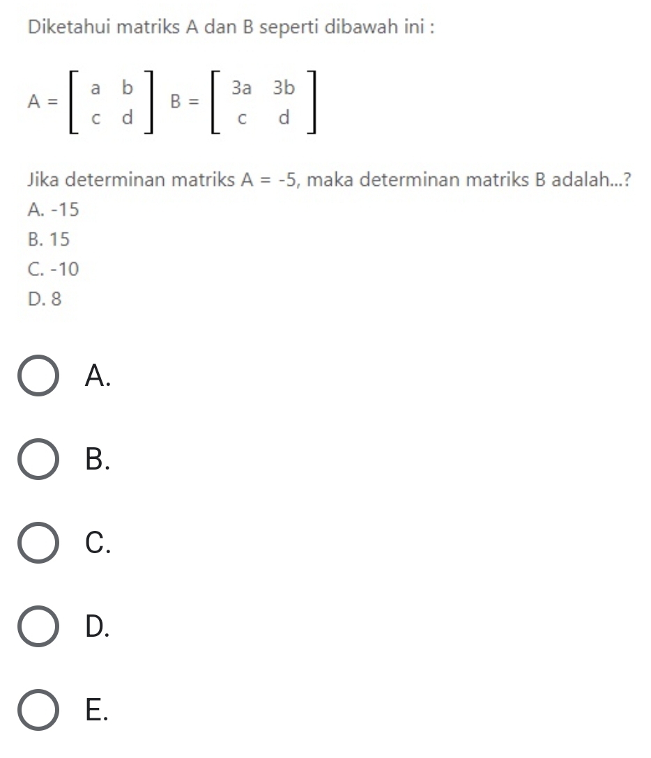 Diketahui matriks A dan B seperti dibawah ini :
A=beginbmatrix a&b c&dendbmatrix B=beginbmatrix 3a&3b c&dendbmatrix
Jika determinan matriks A=-5 , maka determinan matriks B adalah...?
A. -15
B. 15
C. -10
D. 8
A.
B.
C.
D.
E.