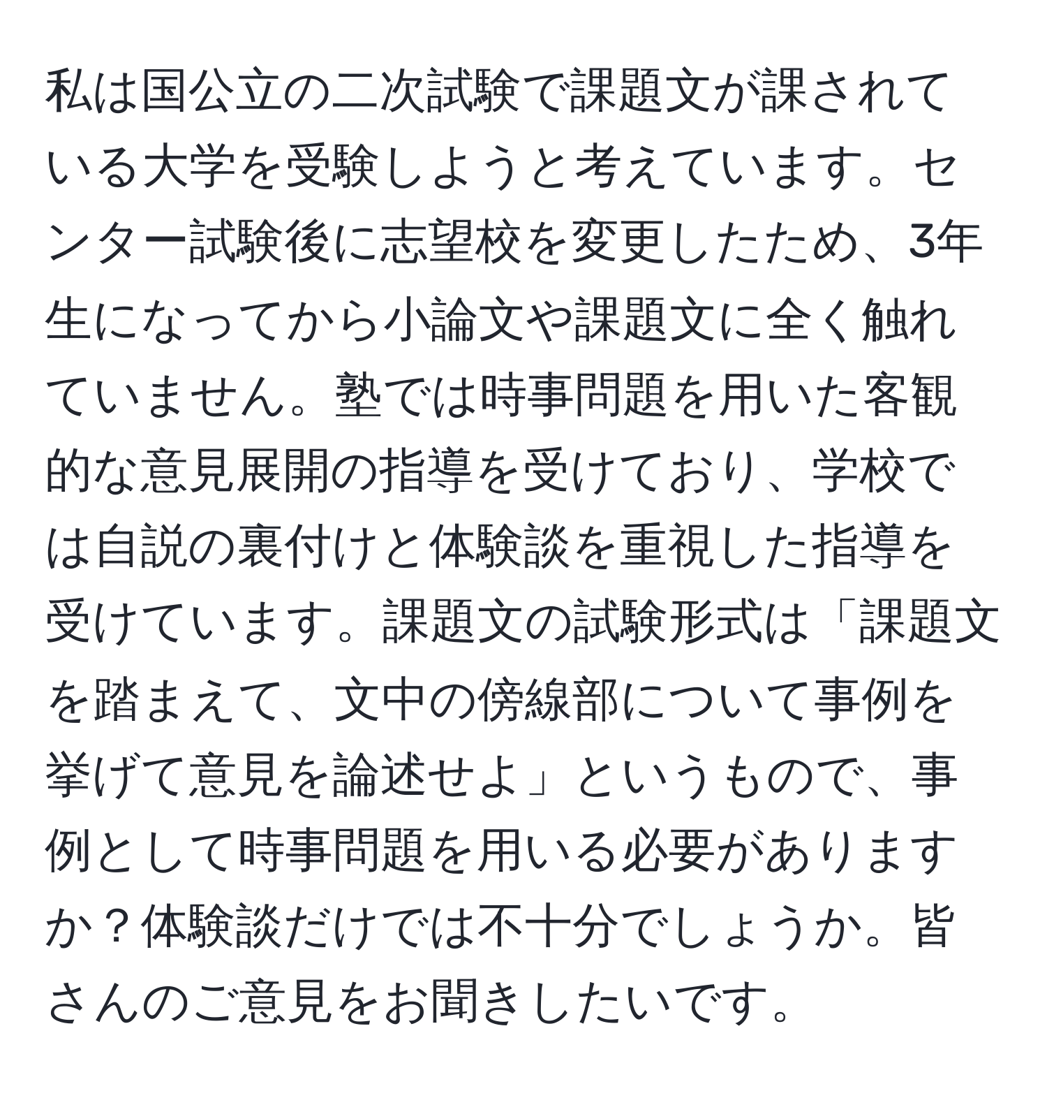 私は国公立の二次試験で課題文が課されている大学を受験しようと考えています。センター試験後に志望校を変更したため、3年生になってから小論文や課題文に全く触れていません。塾では時事問題を用いた客観的な意見展開の指導を受けており、学校では自説の裏付けと体験談を重視した指導を受けています。課題文の試験形式は「課題文を踏まえて、文中の傍線部について事例を挙げて意見を論述せよ」というもので、事例として時事問題を用いる必要がありますか？体験談だけでは不十分でしょうか。皆さんのご意見をお聞きしたいです。