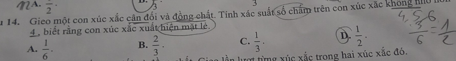 A. frac 2·
D. 3
3
n 14. Gieo một con xúc xắc cân đối và đồng chất. Tính xác suất số chấm trên con xúc xắc không hhữ h
4 , biết rằng con xúc xắc xuất hiện mặt lẻ.
A.  1/6 ·
B.  2/3 .
C.  1/3 ·
D.  1/2 ·
ần lượt từng xúc xắc trong hai xúc xắc đó.