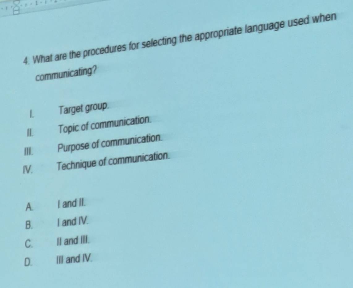 What are the procedures for selecting the appropriate language used when
communicating?
1. Target group.
II. Topic of communication.
III. Purpose of communication.
IV. Technique of communication.
A I and II.
B. ,? I and IV.
C.l II and III.
D. III and IV.