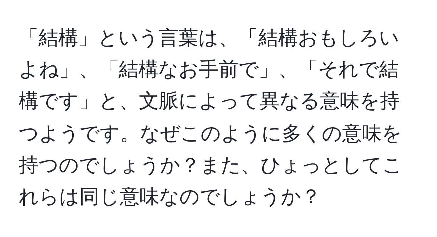 「結構」という言葉は、「結構おもしろいよね」、「結構なお手前で」、「それで結構です」と、文脈によって異なる意味を持つようです。なぜこのように多くの意味を持つのでしょうか？また、ひょっとしてこれらは同じ意味なのでしょうか？