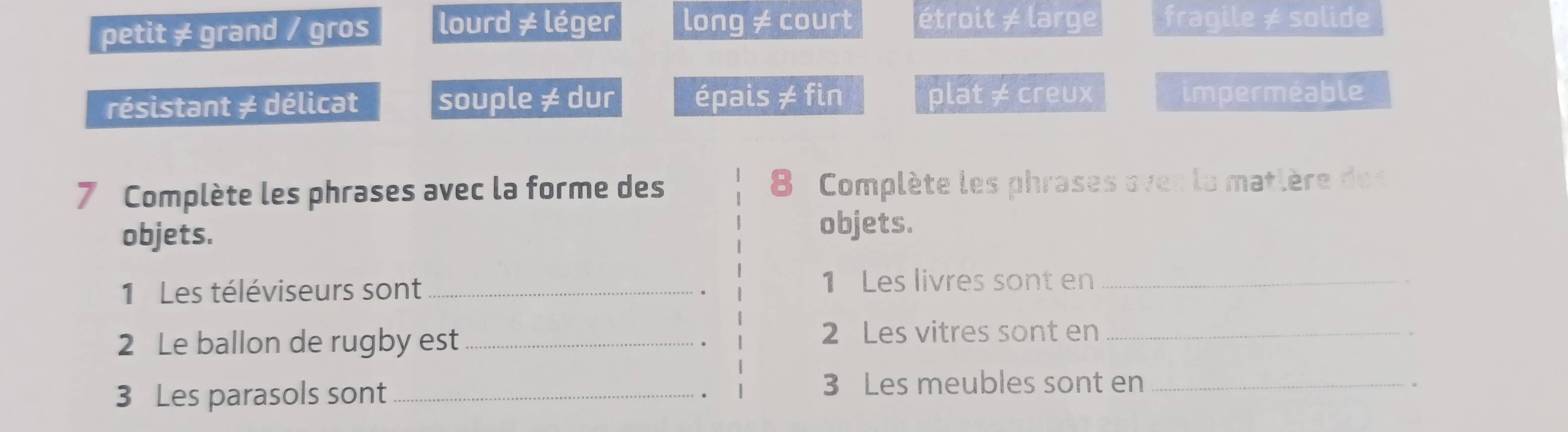 petit ≠ grand / gros lourd ≠ léger long ≠ court étroit ≠ large fragile ≠ solide
résistant ≠ délicat souple ≠ dur épais ≠ fin plat ≠ creux imperméable
7 Complète les phrases avec la forme des 8 Complète les phrases oves la matlère des
objets.
objets.
1 Les téléviseurs sont _1 Les livres sont en_
2 Le ballon de rugby est_
2 Les vitres sont en_
3 Les parasols sont_
3 Les meubles sont en_