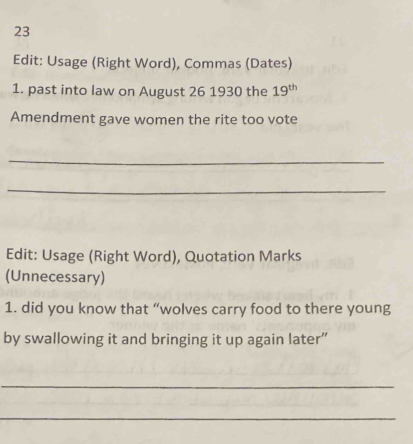 Edit: Usage (Right Word), Commas (Dates) 
1. past into law on August 26 1930 the 19^(th)
Amendment gave women the rite too vote 
_ 
_ 
Edit: Usage (Right Word), Quotation Marks 
(Unnecessary) 
1. did you know that “wolves carry food to there young 
by swallowing it and bringing it up again later” 
_ 
_