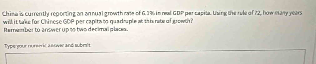 China is currently reporting an annual growth rate of 6.1% in real GDP per capita. Using the rule of 72, how many years
will it take for Chinese GDP per capita to quadruple at this rate of growth? 
Remember to answer up to two decimal places. 
Type your numeric answer and submit