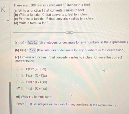 There are 5280 feet in a mile and 12 inches in a foot.
(a) Write a function I that converts x miles to feet.
(b) Write a function C that converts x feet to inches.
(c) Express a function F that converts x miles to inches.
(d) Write a formula for F.
(a) I(x)=5280x (Use integers or decimals for any numbers in the expression.)
(b) C(x)=12x (Use integers or decimals for any numbers in the expression )
(c) Express a function F that converts x miles to inches. Choose the correct
answer below.
A. F(x)=(C· l)(x)
B. F(x)=(C-I)(x)
C. F(x)=(lcirc C)(x)
D. F(x)=(Col)(x)
(d) Write the formula for F.
F(x)=□ (Use integers or decimals for any numbers in the expression.)