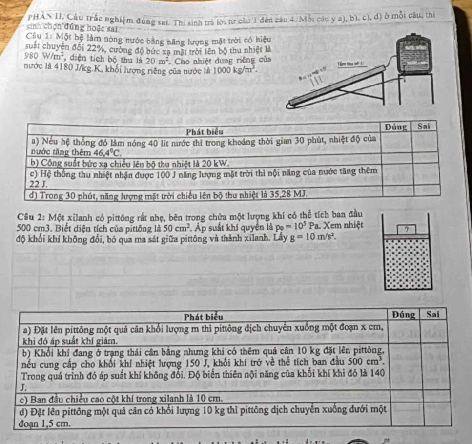 PHAN II. Cầu trắc nghiệm đùng sai. Thí sinh trả lời t câu 1 đến câu 4. Mỗi câu y a), b). c), d) ở mỗi câu, thị
sinh chọn đứng hoặc sai
Cầu 1: Một hệ làm nóng nước bằng năng lượng mặt trời có hiệ
suất chuyên đổi 22%, cường độ bức xạ mặt trời lên bộ thu nhiệt l
980W/m^2 , diện tích bộ thu là 20m^2 Cho nhiệt dung riêng củ
nước là 4180 J/kg.K, khối lượng riêng của nước là 1000kg/m^3.
Câu 2: Một xilanh có pittông rất nhẹ, bên trong chứa một lượng khí có thể tích ban đầu
500 cm3. Biết diện tích của pittông là 50cm^2 Áp suất khí quyền là p_0=10^5Pa Xem nhiệt ?
độ khối khí không đổi, bó qua ma sát giữa pittông và thành xilanh. Lấy g=10m/s^2.