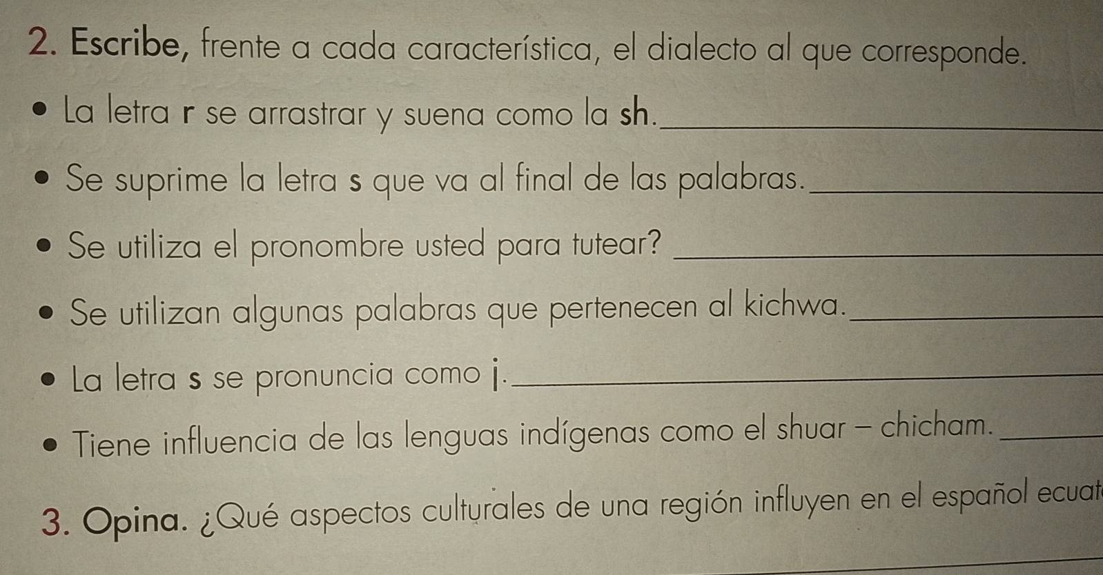 Escribe, frente a cada característica, el dialecto al que corresponde. 
La letra ir se arrastrar y suena como la sh._ 
Se suprime la letra s que va al final de las palabras._ 
Se utiliza el pronombre usted para tutear?_ 
Se utilizan algunas palabras que pertenecen al kichwa._ 
La letra s se pronuncia como j._ 
Tiene influencia de las lenguas indígenas como el shuar - chicham._ 
3. Opina. ¿Qué aspectos culturales de una región influyen en el español ecuat 
_