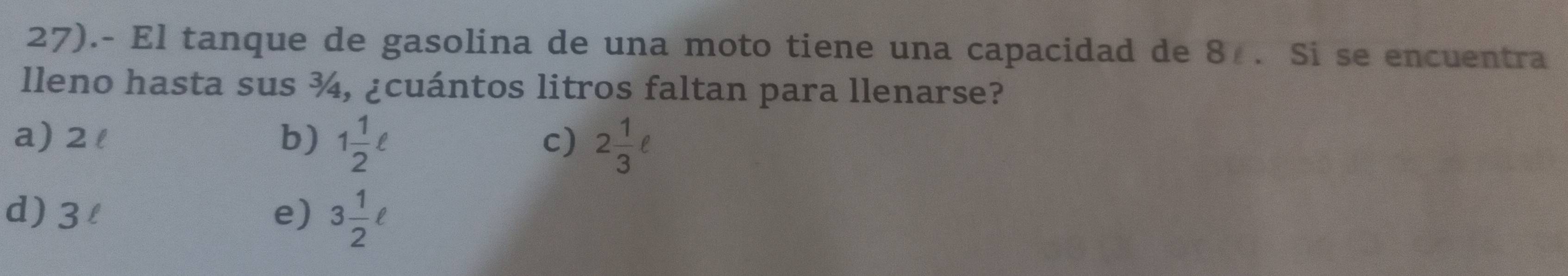 27).- El tanque de gasolina de una moto tiene una capacidad de 8. Si se encuentra
lleno hasta sus ¾, ¿cuántos litros faltan para llenarse?
a) 2l b) 1 1/2 ell 2 1/3 ell
c)
d) 3l e) 3 1/2 ell