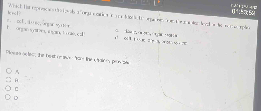 a. cell, tissue, organ system c. tissue, organ, organ system
b. organ system, organ, tissue, cell d. cell, tissue, organ, organ system
Please select the best answer from the choices provided
A
B
C
D