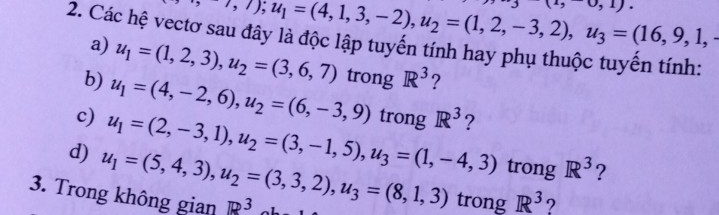 to ,7); u_1=(4,1,3,-2), u_2=(1,2,-3,2), u_3=(16,9,1,-
,1)
2. Các hệ vectơ sau đây là độc lập tuyến tính hay phụ thuộc tuyến tính: 
a) u_1=(1,2,3), u_2=(3,6,7)
b) u_1=(4,-2,6), u_2=(6,-3,9) trong R^3 ? 
c) u_1=(2,-3,1), u_2=(3,-1,5), u_3=(1,-4,3) trong R^3 ? 
trong R^3 ? 
d) u_1=(5,4,3), u_2=(3,3,2), u_3=(8,1,3) trong R^3 ? 
3. Trong không gian R^3