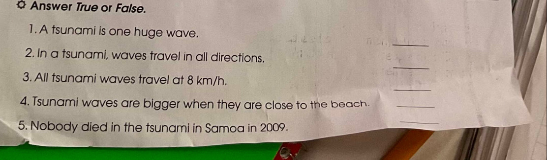 Answer True or False. 
1. A tsunami is one huge wave. 
_ 
_ 
2. In a tsunami, waves travel in all directions. 
_ 
3. All tsunami waves travel at 8 km/h. 
4. Tsunami waves are bigger when they are close to the beach._ 
5. Nobody died in the tsunami in Samoa in 2009. 
_