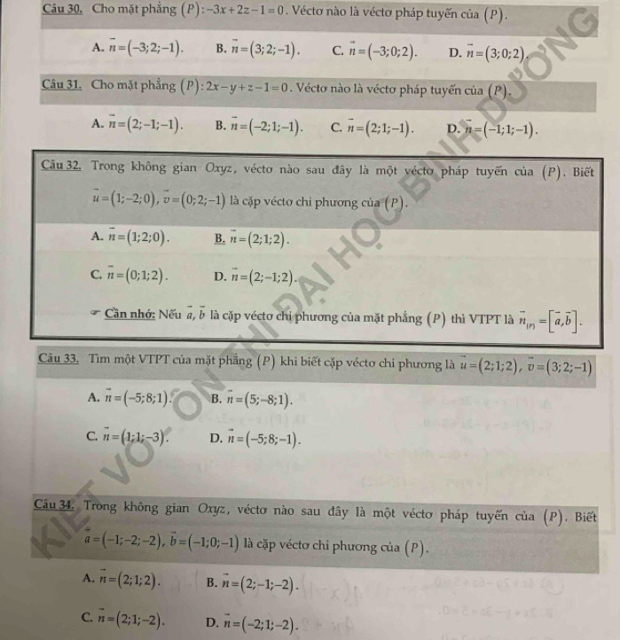 Câu 30, Cho mặt phẳng (P): -3x+2z-1=0. Véctơ nào là véctơ pháp tuyến của (P).
A. overline n=(-3;2;-1). B. overline n=(3;2;-1). C. vector n=(-3;0;2). D. vector n=(3;0;2)
Câu 31, Cho mặt phẳng (P): 2x-y+z-1=0. Vécto nào là vécto pháp tuyến cia(P).
A. overline n=(2;-1;-1). B. vector n=(-2;1;-1). C. vector n=(2;1;-1). D. n=(-1;1;-1).
Câu 33. Tìm một VTPT của mặt phẳng (P) khi biết cặp véctơ chi phương là vector u=(2;1;2),vector v=(3;2;-1)
A. vector n=(-5;8;1). B. overline n=(5;-8;1).
C. vector n=(1;1;-3). D. vector n=(-5;8;-1).
Câu 34 Trong không gian Oxyz, véctơ nào sau đây là một véctơ pháp tuyến của (P). Biết
vector a=(-1;-2;-2),vector b=(-1;0;-1) là cặp véctơ chỉ phương của (P).
A. vector n=(2;1;2). B. vector n=(2;-1;-2).
C. vector n=(2;1;-2). D. vector n=(-2;1;-2).