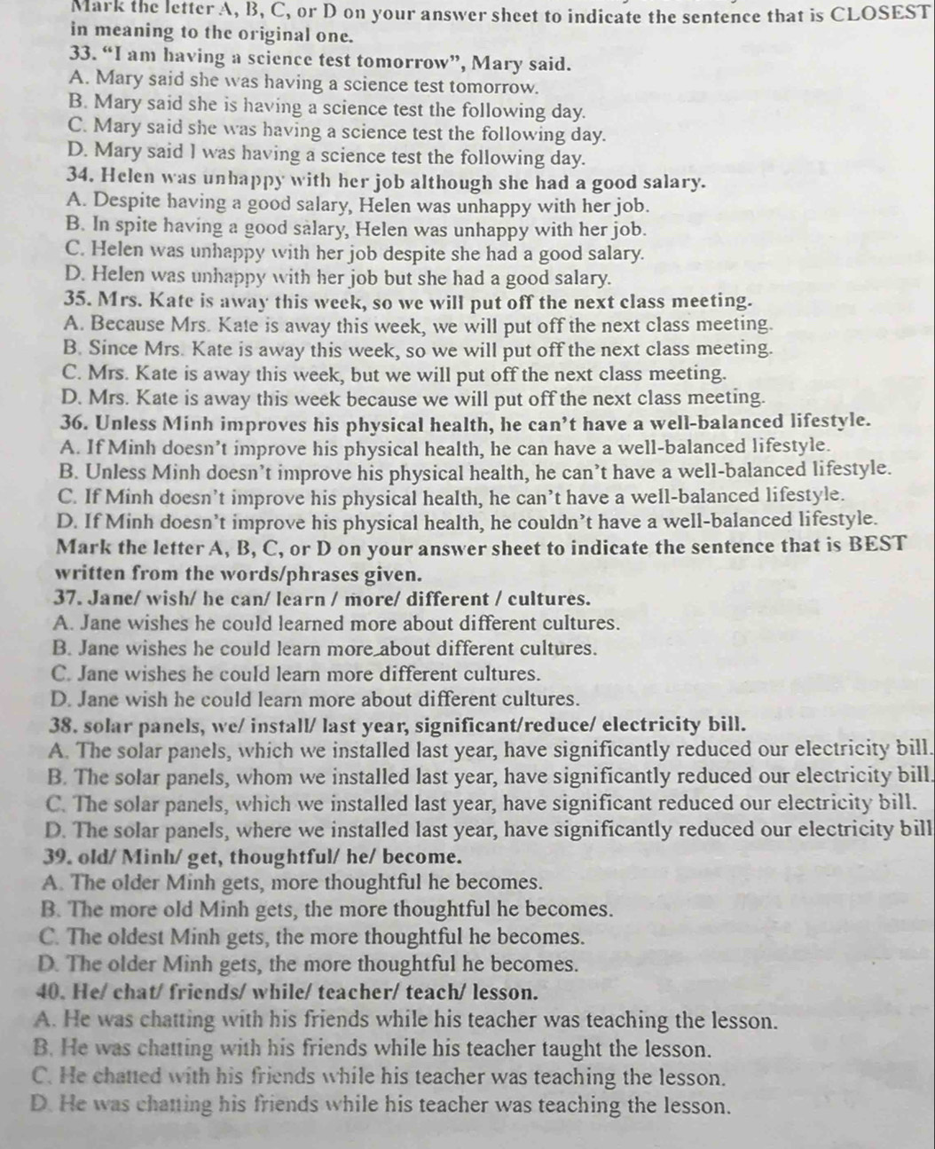 Mark the letter A, B, C, or D on your answer sheet to indicate the sentence that is CLOSEST
in meaning to the original one.
33. “I am having a science test tomorrow”, Mary said.
A. Mary said she was having a science test tomorrow.
B. Mary said she is having a science test the following day.
C. Mary said she was having a science test the following day.
D. Mary said I was having a science test the following day.
34. Helen was unhappy with her job although she had a good salary.
A. Despite having a good salary, Helen was unhappy with her job.
B. In spite having a good salary, Helen was unhappy with her job.
C. Helen was unhappy with her job despite she had a good salary.
D. Helen was unhappy with her job but she had a good salary.
35. Mrs. Kate is away this week, so we will put off the next class meeting.
A. Because Mrs. Kate is away this week, we will put off the next class meeting.
B. Since Mrs. Kate is away this week, so we will put off the next class meeting.
C. Mrs. Kate is away this week, but we will put off the next class meeting.
D. Mrs. Kate is away this week because we will put off the next class meeting.
36. Unless Minh improves his physical health, he can’t have a well-balanced lifestyle.
A. If Minh doesn’t improve his physical health, he can have a well-balanced lifestyle.
B. Unless Minh doesn’t improve his physical health, he can’t have a well-balanced lifestyle.
C. If Minh doesn’t improve his physical health, he can’t have a well-balanced lifestyle.
D. If Minh doesn’t improve his physical health, he couldn’t have a well-balanced lifestyle.
Mark the letter A, B, C, or D on your answer sheet to indicate the sentence that is BEST
written from the words/phrases given.
37. Jane/ wish/ he can/ learn / more/ different / cultures.
A. Jane wishes he could learned more about different cultures.
B. Jane wishes he could learn more about different cultures.
C. Jane wishes he could learn more different cultures.
D. Jane wish he could learn more about different cultures.
38. solar panels, we/ install/ last year, significant/reduce/ electricity bill.
A. The solar panels, which we installed last year, have significantly reduced our electricity bill.
B. The solar panels, whom we installed last year, have significantly reduced our electricity bill.
C. The solar panels, which we installed last year, have significant reduced our electricity bill.
D. The solar panels, where we installed last year, have significantly reduced our electricity bill
39. old/ Minh/ get, thoughtful/ he/ become.
A. The older Minh gets, more thoughtful he becomes.
B. The more old Minh gets, the more thoughtful he becomes.
C. The oldest Minh gets, the more thoughtful he becomes.
D. The older Minh gets, the more thoughtful he becomes.
40. He/ chat/ friends/ while/ teacher/ teach/ lesson.
A. He was chatting with his friends while his teacher was teaching the lesson.
B. He was chatting with his friends while his teacher taught the lesson.
C. He chatted with his friends while his teacher was teaching the lesson.
D. He was chatting his friends while his teacher was teaching the lesson.