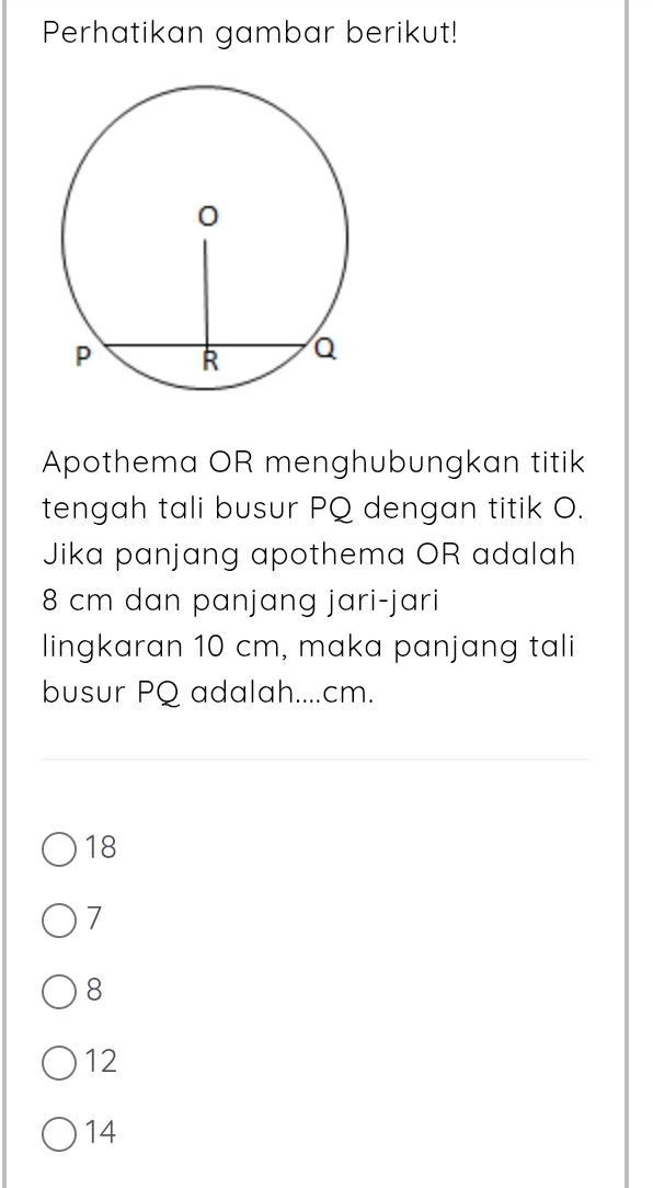 Perhatikan gambar berikut!
Apothema OR menghubungkan titik
tengah tali busur PQ dengan titik O.
Jika panjang apothema OR adalah
8 cm dan panjang jari-jari
lingkaran 10 cm, maka panjang tali
busur PQ adalah.... cm.
18
7
8
12
14