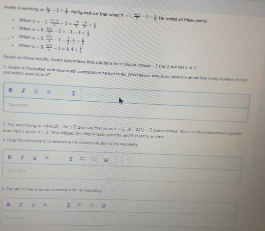 Andre is working on frac 4aT . He figured out that when z=1,  5(1)/3 -1= 2/3  He tested all these points: 
When 
When x=-1,  (5(-1))/3 -1= (-8)/3 .  (-8)/3 
When x=0,  4(0)/3 -1=-1, -1
x=2. k(2)/3 -1= 7/3 ,  7/3 > 2/3 
When x=3. 5(3)/3 -1=4.4> 2/3 
Based on these results, Andre determines that solutions for z should include -1 and 0, but not 2 or 3. 
and which ones to test? 
1. Andre is frustrated with how much computation he had to do. What advice would you give him about how many numbers to test 
B I U Σ 
Type here 
2. Mai was trying to solve 10-3x>7. She saw that when x=1, 10-3(1)=7. She reasoned, "Because the problem has a greafer 
than sign, I wrote x>1 " Mai skipped the step of testing paints, and that led to an error 
a. Help Mai test points to determine the correct solution to the inequality. 
B I U Σ : 
Type here 
b. Explain to Mai what went wrong with her reasoning. 
B I u Σ 
Type here