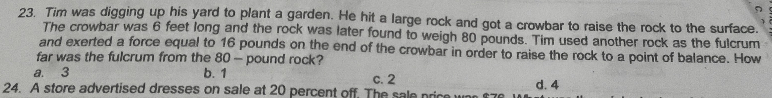 Tim was digging up his yard to plant a garden. He hit a large rock and got a crowbar to raise the rock to the surface.
The crowbar was 6 feet long and the rock was later found to weigh 80 pounds. Tim used another rock as the fulcrum
and exerted a force equal to 16 pounds on the end of the crowbar in order to raise the rock to a point of balance. How
far was the fulcrum from the 80— pound rock?
a. 3 b. 1
c. 2
d. 4
24. A store advertised dresses on sale at 20 percent off. The sale price was