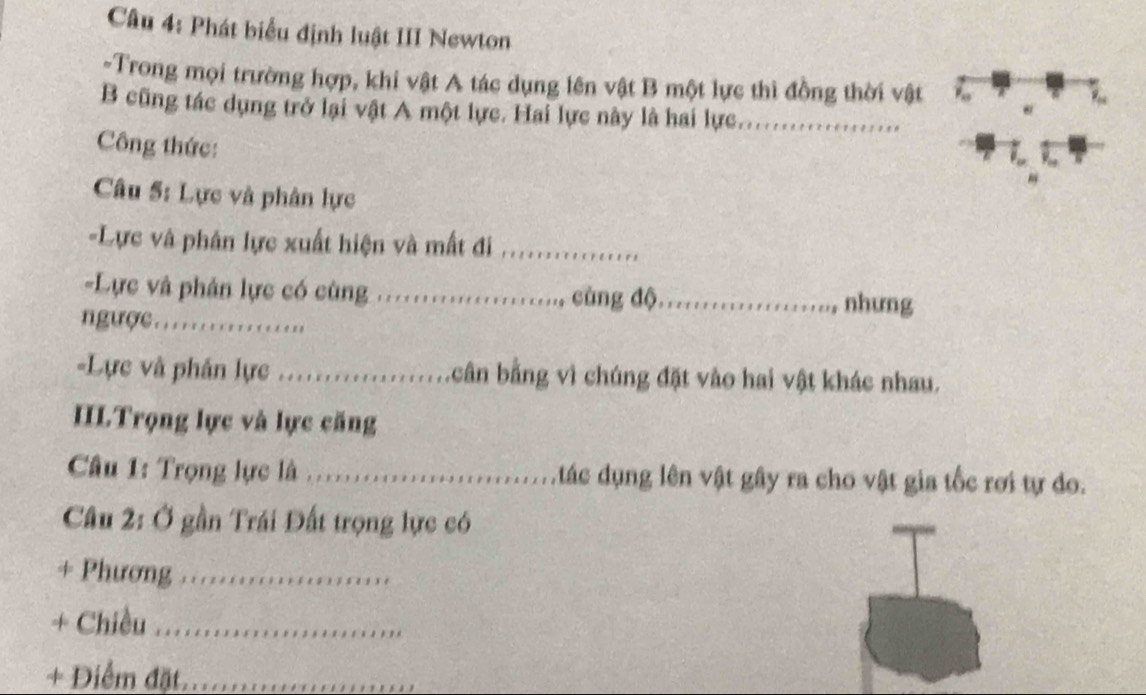 Phát biểu định luật III Newton 
-Trong mọi trường hợp, khi vật A tác dụng lên vật B một lực thì đồng thời vật 
B cũng tác dụng trở lại vật A một lực. Hai lực này là hai lực._ 
Công thức: 
Câu 5: Lực và phân lực 
-Lực và phân lực xuất hiện và mất đi_ 
-Lực và phân lực có cùng _ cùng độ_ 
nhưng 
nC................. 
=Lực và phán lựe ......................... L cân bằng vì chúng đặt vào hai vật khác nhau. 
IILTrọng lực và lực căng 
Câu 1: Trọng lực là ............. tác dụng lên vật gây ra cho vật gia tốc rơi tự đo. 
Câu 2: Ở gần Trái Đất trọng lực có 
+ Phương_ 
+ Chiều_ 
+ Điểm đặt._