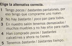 Elige la alternativa correcta.
1 Tengo pocos / bastantes pantalones, por
eso tengo que comprarme uno nuevo.
2 No hay bastante / poco pan para todos.
3 En nuestro salón tenemos demasiados /
muchos muebles y no hay sitio para nada.
4 Han comprado pocos / bastantes
calcetines y ahora no tienen.
5 Tenemos bastante / bastantes tiempo.