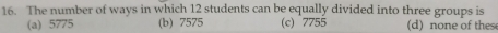 The number of ways in which 12 students can be equally divided into three groups is
(a) 5775 (b) 7575 (c) 7755 (d) none of these