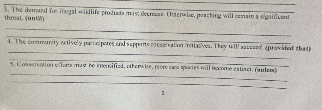 The demand for illegal wildlife products must decrease. Otherwise, poaching will remain a significant 
threat. (until) 
_ 
_ 
_ 
4. The community actively participates and supports conservation initiatives. They will succeed. (provided that) 
_ 
_ 
5. Conservation efforts must be intensified, otherwise, more rare species will become extinct. (unless) 
_ 
5