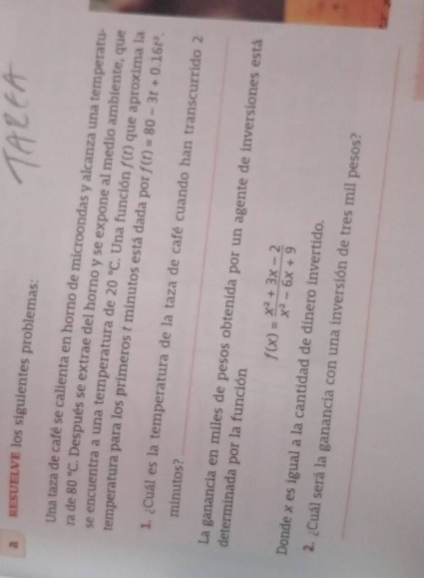 a rEsUELVE los siguientes problemas: 
Una taza de café se calienta en horno de microondas y alcanza una temperatu- 
ra de 80°C. Después se extrae del horno y se expone al medio ambiente, que 
se encuentra a una temperatura de 20°C. Una función f(t) que aproxima la 
temperatura para los primeros t minutos está dada por f(t)=80-3t+0.16t^2. 
_ 
1. ¿Cuál es la temperatura de la taza de café cuando han transcurrido 2
minutos? 
La ganancia en miles de pesos obtenida por un agente de inversiones está 
determinada por la función
f(x)= (x^2+3x-2)/x^2-6x+9 
Donde x es igual a la cantidad de dinero invertido. 
_ 
2. ¿Cuál será la ganancia con una inversión de tres mil pesos?
