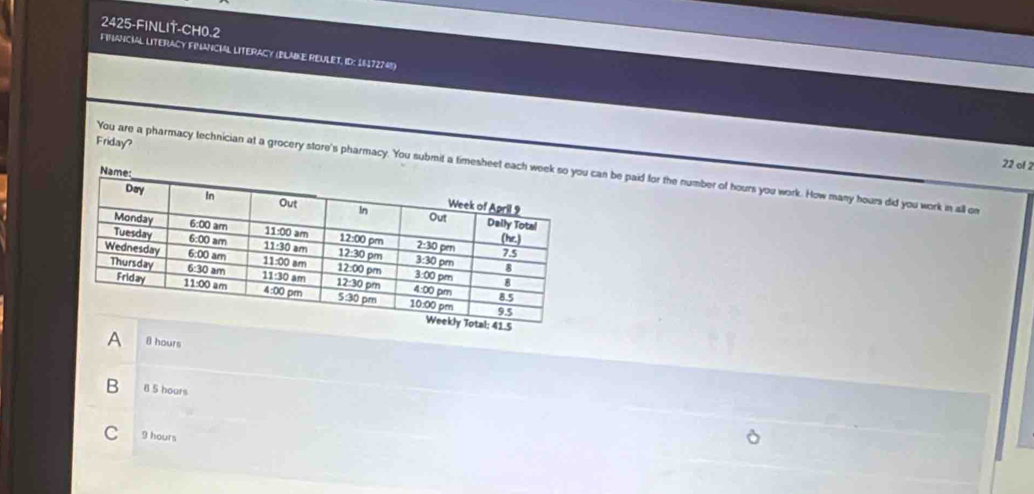 2425-FINLIT-CH0.2
FINANCIAL LITERACy FINANCIAL LITERACy (BLMKE REULET, ID: 16172748)
Friday?
22 of 2
You are a pharmacy technician at a grocery store's pharmacy. You submit a timesheet can be paid for the number of hours you work. How many hours did you work in all on
A 8 hours
B 8 5 hours
C 9 hours