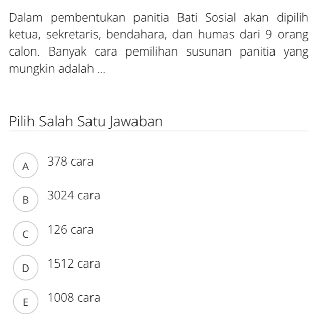 Dalam pembentukan panitia Bati Sosial akan dipilih
ketua, sekretaris, bendahara, dan humas dari 9 orang
calon. Banyak cara pemilihan susunan panitia yang
mungkin adalah ...
Pilih Salah Satu Jawaban
A 378 cara
B 3024 cara
c 126 cara
D 1512 cara
E 1008 cara