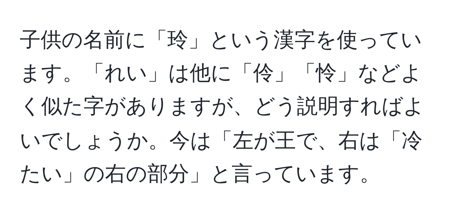 子供の名前に「玲」という漢字を使っています。「れい」は他に「伶」「怜」などよく似た字がありますが、どう説明すればよいでしょうか。今は「左が王で、右は「冷たい」の右の部分」と言っています。