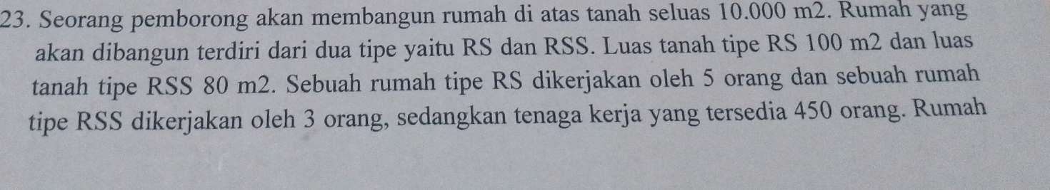 Seorang pemborong akan membangun rumah di atas tanah seluas 10.000 m2. Rumah yang 
akan dibangun terdiri dari dua tipe yaitu RS dan RSS. Luas tanah tipe RS 100 m2 dan luas 
tanah tipe RSS 80 m2. Sebuah rumah tipe RS dikerjakan oleh 5 orang dan sebuah rumah 
tipe RSS dikerjakan oleh 3 orang, sedangkan tenaga kerja yang tersedia 450 orang. Rumah