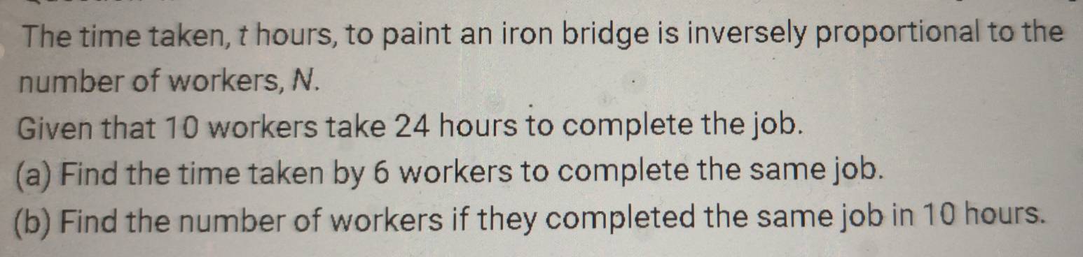 The time taken, t hours, to paint an iron bridge is inversely proportional to the 
number of workers, N. 
Given that 10 workers take 24 hours to complete the job. 
(a) Find the time taken by 6 workers to complete the same job. 
(b) Find the number of workers if they completed the same job in 10 hours.