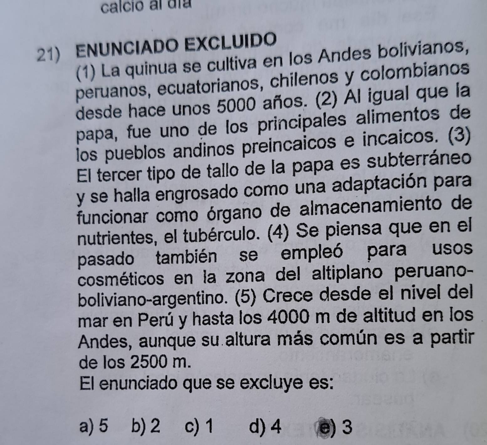 calcio al día
21) ENUNCIADO EXCLUIDO
(1) La quinua se cultiva en los Andes bolivianos,
peruanos, ecuatorianos, chilenos y colombianos
desde hace unos 5000 años. (2) Al igual que la
papa, fue uno de los principales alimentos de
los pueblos andinos preincaicos e incaicos. (3)
El tercer tipo de tallo de la papa es subterráneo
y se halla engrosado como una adaptación para
funcionar como órgano de almacenamiento de
nutrientes, el tubérculo. (4) Se piensa que en el
pasado también se empleó para usos
cosméticos en la zona del altiplano peruano-
boliviano-argentino. (5) Crece desde el nivel del
mar en Perú y hasta los 4000 m de altitud en los
Andes, aunque su altura más común es a partir
de los 2500 m.
El enunciado que se excluye es:
a) 5 b) 2 c) 1 d) 4 e) 3