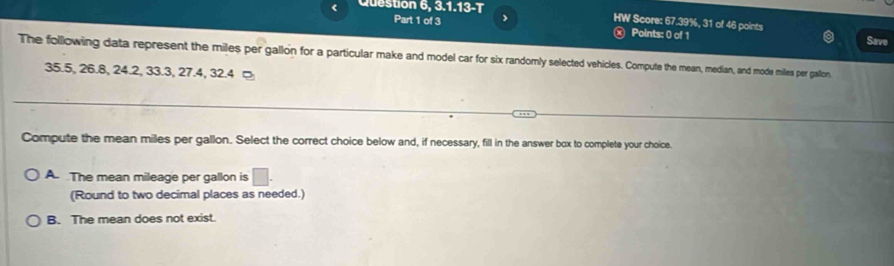 < Question 6, 3.1.13-T HW Score: 67.39%, 31 of 46 points
Part 1 of 3 >
ⓧ Points: 0 of 1 Save
The following data represent the miles per gallon for a particular make and model car for six randomly selected vehicles. Compute the mean, median, and mode miles per gallon,
35.5, 26.8, 24.2, 33.3, 27.4, 32.4 ¤
Compute the mean miles per gallon. Select the correct choice below and, if necessary, fill in the answer box to complete your choice.
A. The mean mileage per gallon is □. 
(Round to two decimal places as needed.)
B. The mean does not exist.