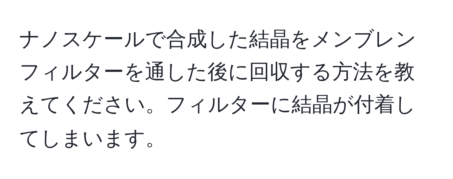 ナノスケールで合成した結晶をメンブレンフィルターを通した後に回収する方法を教えてください。フィルターに結晶が付着してしまいます。