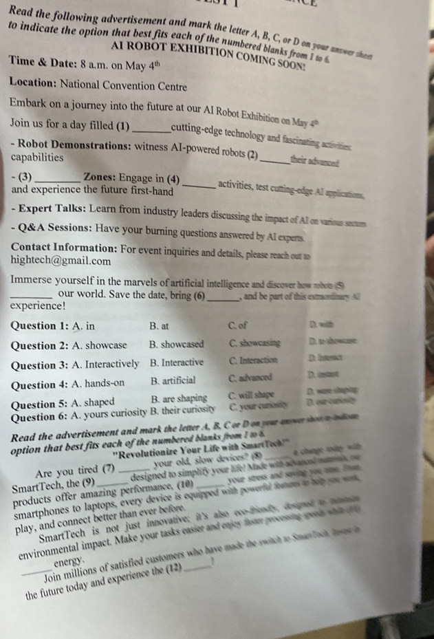 Read the following advertisement and mark the letter A, B, C, or D on your anwer sn
to indicate the option that best fits each of the numbered blanks from I w 
AI ROBOT EXHIBITION COMING SOON!
Time & Date: 8 a.m. on May 4^(th)
Location: National Convention Centre
Embark on a journey into the future at our AI Robot Exhibition on May 4 4^(th)
Join us for a day filled (1) _cutting-edge technology and fascinating activities 
- Robot Demonstrations: witness AI-powered robots (2)_ their advanced
capabilities
- (3) _Zones: Engage in (4)
_activities, test cutting-edge AI applications,
and experience the future first-hand
- Expert Talks: Learn from industry leaders discussing the impact of All on various secum
- Q&A Sessions: Have your burning questions answered by Al experts.
Contact Information: For event inquiries and details, please reach out 
hightech@gmail.com
Immerse yourself in the marvels of artificial intelligence and discover how mbos (⑤)
_our world. Save the date, bring (6) _, and be part of this extrcdinary All
experience!
Question 1:A. in B. at C. of D. with
Question 2:A. showcase B. showcased C. showcasing D. to showcuse
Question 3:A. Interactively B. Interactive C. Interaction D. Insterct
Question 4: A. hands-on B. artificial C. advanced D. instunt
Question 5: A. shaped B. are shaping C. will shape D. our cariosty Dt. ware shaping
Question 6: A. yours curiosity B. their curiosity C. your curiosity
Read the advertisement and mark the letter A, B. C or D on your answer hot a n dom
option that best fits each of the numbered blanks from I to  
''Revolutionize Your Life with SmartTech!"
Are you tired (7) your old, slow devices? (8) a change today with 
SmartTech, the (9)_ _designed to simplify your life! Made with ad vancel mateal, ovr
products offer amazing performance, (10) your stress and saving you tme. Eran
smartphones to laptops, every device is equipped with powerfal features to tep you wor,
SmartTech is not just innovative; it's also eco-mhendy, cesnd a mamce
play, and connect better than ever before.
environmental impact. Make your tasks easier and enjey fastr processing speed w t
Join millions of satisfied customers who have made the switch to SmanTech Iaves a
energy.
_the future today and experience the (12) _1