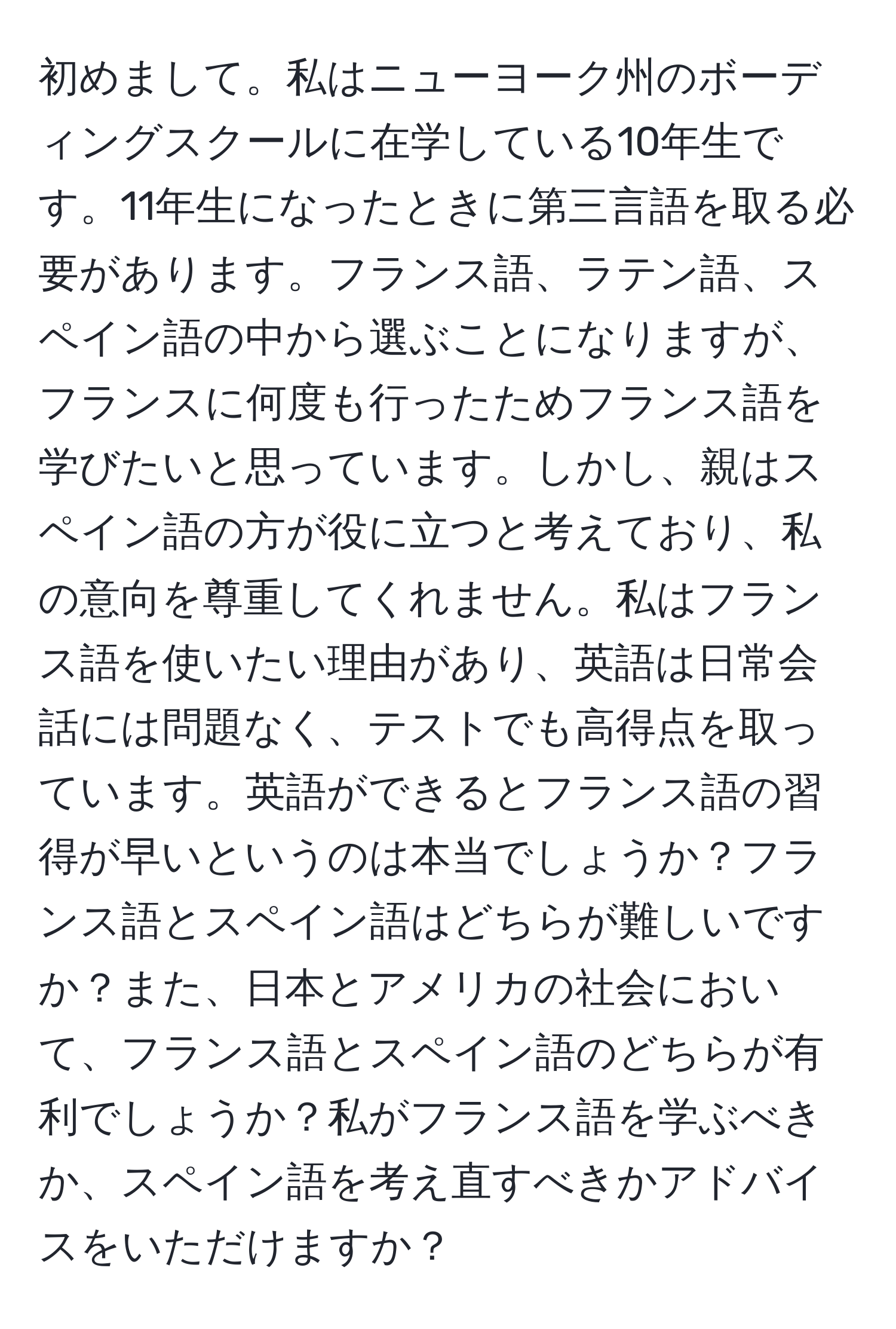 初めまして。私はニューヨーク州のボーディングスクールに在学している10年生です。11年生になったときに第三言語を取る必要があります。フランス語、ラテン語、スペイン語の中から選ぶことになりますが、フランスに何度も行ったためフランス語を学びたいと思っています。しかし、親はスペイン語の方が役に立つと考えており、私の意向を尊重してくれません。私はフランス語を使いたい理由があり、英語は日常会話には問題なく、テストでも高得点を取っています。英語ができるとフランス語の習得が早いというのは本当でしょうか？フランス語とスペイン語はどちらが難しいですか？また、日本とアメリカの社会において、フランス語とスペイン語のどちらが有利でしょうか？私がフランス語を学ぶべきか、スペイン語を考え直すべきかアドバイスをいただけますか？