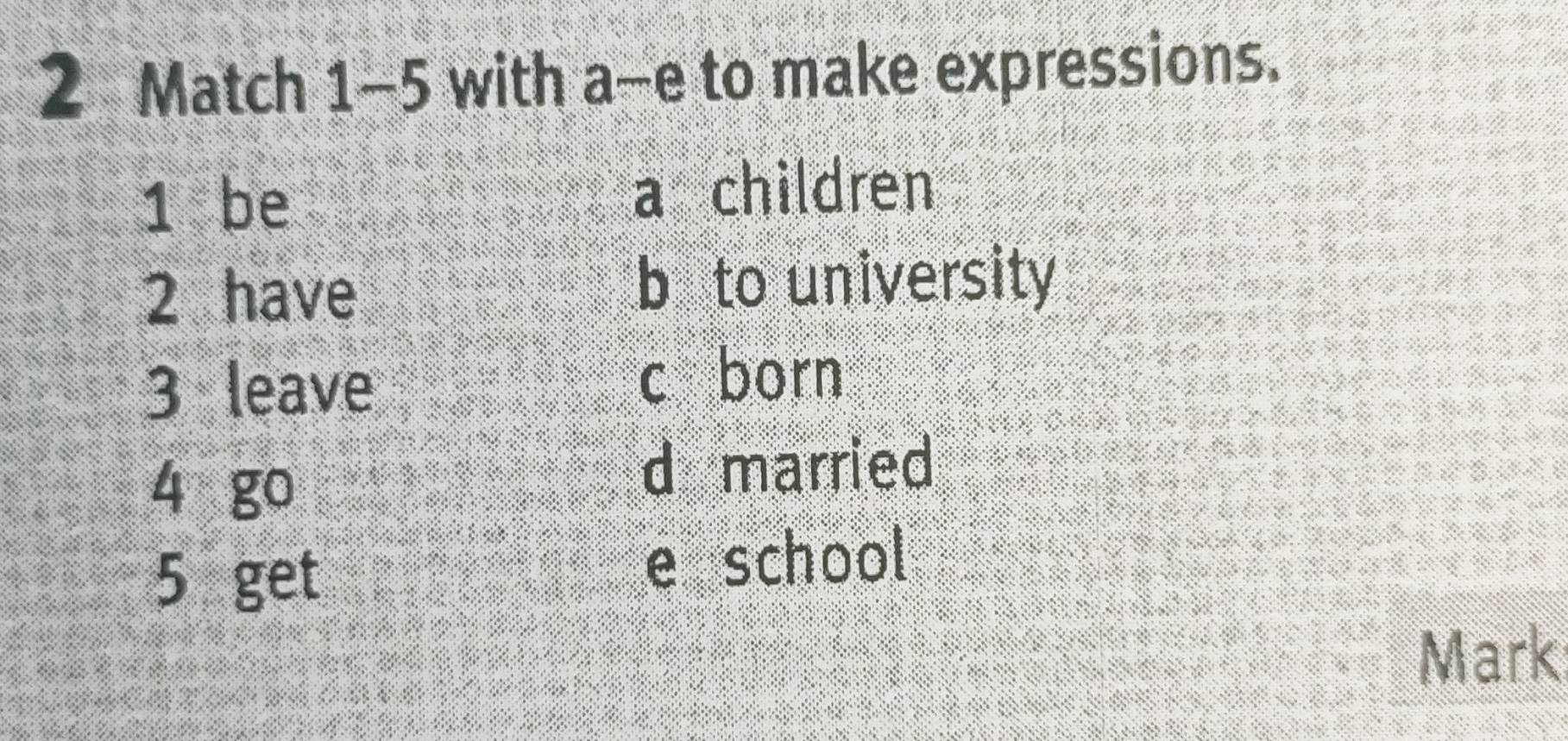 Match 1-5 with a-e to make expressions. 
1 be a children 
2 have b to university 
3 leave 
c born 
4 go 
d married 
5 get e school 
Mark