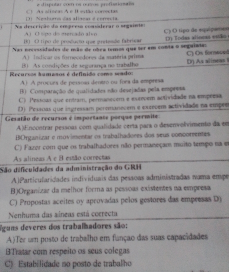 disputar com os outros profissionalis
C) As alíneas A e B estão correctas
D) Nenhuma das alíneas é correcta.
; Na descrição da empresa considerar o seguintes
A) O tipo do mercado alvo C) O tipo de equipamen
B) O tipo de producto que pretende fabricar D) Todas alíneas estão
Nas necessidades de mão de obra temos que ter em conta o seguinte:
A) Indicar os fornecedores da matéria prima C) Os forneced
B) As condições de segurança no trabalho D) As alineas i
Recursos humanos é definido como sendo:
A) A procura de pessoas dentro ou fora da empresa
B) Comparação de qualidades não desejadas pela empresa
C) Pessoas que entram, permanecem e exercem actividade na empresa
D) Pessoas que ingressam peremanecem e exercem actividade na empee
Gesatão de recursos é importante porque permite:
A)Encontrar pessoas com qualidade certa para o desenvolvimento da em
BOrganizar e movimentar os trabalhadores dos seus concorrentes
C) Fazer com que os trabalhadores não permaneçam muito tempo na em
As alíneas A e B estão correctas
São dificuldades da administração do GRH
A)Particularidades individuais das pessoas administradas numa empr
B)Organizar da melhor forma as pessoas existentes na empresa
C) Propostas aceites oy aprovadas pelos gestores das empresas D)
Nenhuma das aíneas está correcta
lguns deveres dos trabalhadores são:
A)Ter um posto de trabalho em funçao das suas capacidades
BTratar com respeito os seus colegas
C) Estabilidade no posto de trabalho