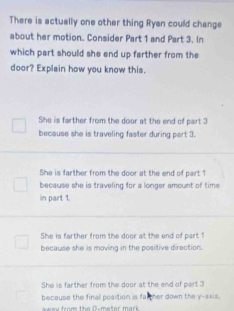 There is actually one other thing Ryan could change
about her motion. Consider Part 1 and Part 3. In
which part should she end up farther from the
door? Explain how you know this.
She is farther from the door at the end of part 3
because she is traveling faster during part 3.
She is farther from the door at the end of part 1
because she is traveling for a longer amount of time 
in part 1.
She is farther from the door at the end of part 1
because she is moving in the positive direction.
She is farther from the door at the end of part 3
because the final position is fal ther down the y-axis,
away from the 0-meter mark