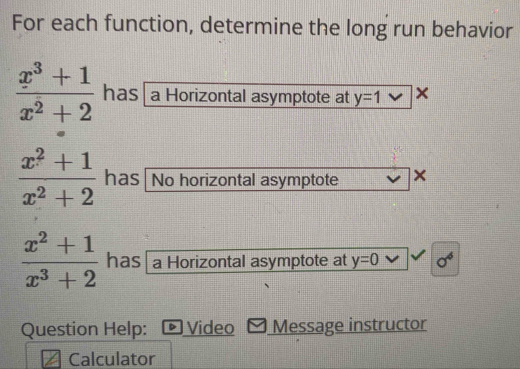 For each function, determine the long run behavior
 (x^3+1)/x^2+2  has a Horizontal asymptote at y=1 ×
 (x^2+1)/x^2+2  has No horizontal asymptote ×
 (x^2+1)/x^3+2  has a Horizontal asymptote at y=0 sigma^4
Question Help: Video Message instructor 
Calculator