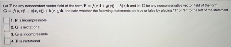 Let F be any nonconstant vector field of the form F=f(x)i+g(y)j+h(z)l k and let G be any nonconservative vector field of the form
G=f(y,z)i+g(x,z)j+h(x,y)k. Indicate whether the following statements are true or false by placing "T" or "F" to the left of the statement.
1. F is incompressible
2. G is irrotational
3. G is incompressible
4. F is irrotational